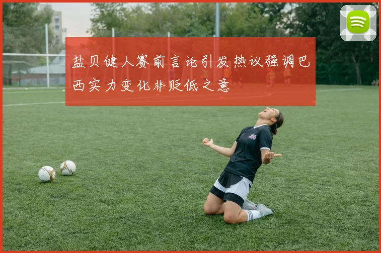 盐贝健人赛前言论引发热议强调巴西实力变化非贬低之意