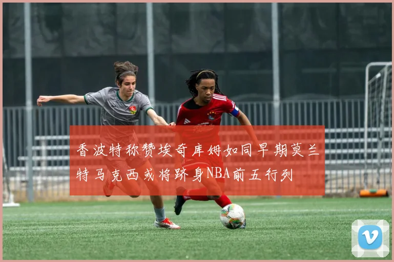 香波特称赞埃奇库姆如同早期莫兰特马克西或将跻身NBA前五行列