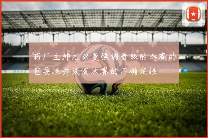 药厂主帅尤尔曼强调晋级附加赛的重要性并谈淘汰赛的不确定性