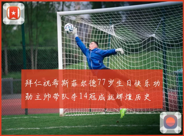 拜仁祝希斯菲尔德77岁生日快乐功勋主帅带队夺14冠成就辉煌历史