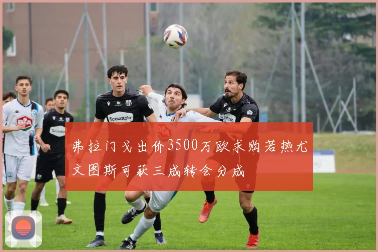 弗拉门戈出价3500万欧求购若热尤文图斯可获三成转会分成