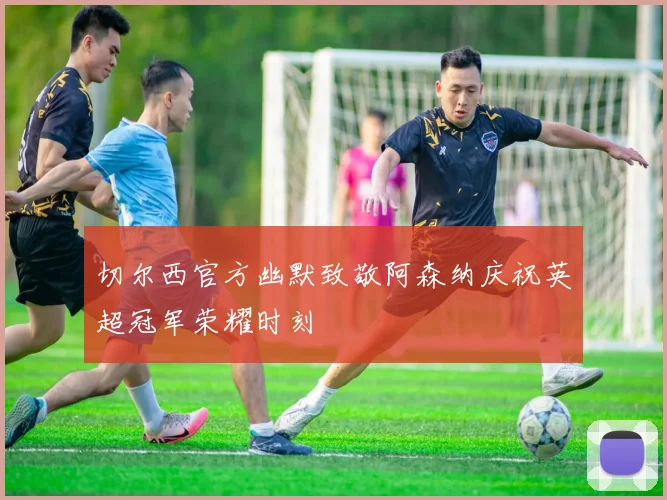 切尔西官方幽默致敬阿森纳庆祝英超冠军荣耀时刻
