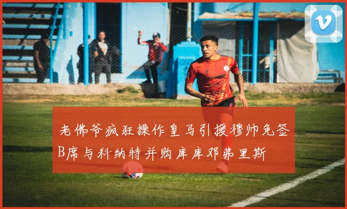 老佛爷疯狂操作皇马引援穆帅免签B席与科纳特并购库库邓弗里斯