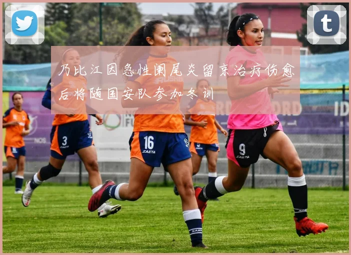 乃比江因急性阑尾炎留京治疗伤愈后将随国安队参加冬训