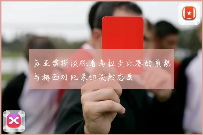 苏亚雷斯谈观看乌拉圭比赛的煎熬与梅西对纪录的淡然态度