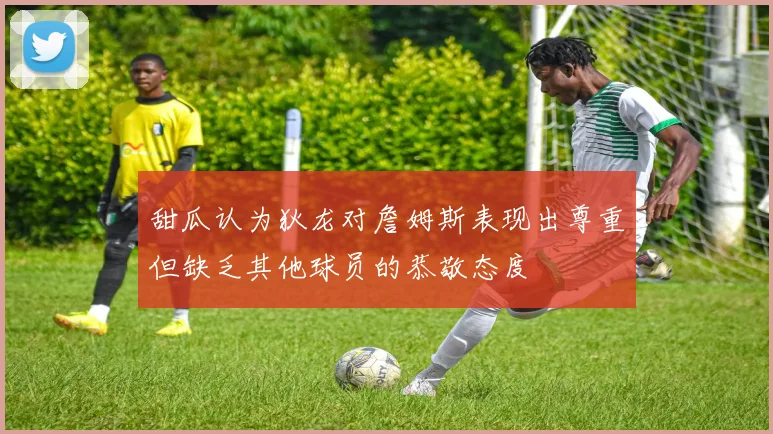 甜瓜认为狄龙对詹姆斯表现出尊重但缺乏其他球员的恭敬态度