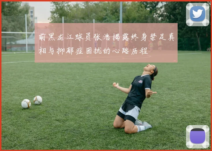 前黑龙江球员张浩揭露终身禁足真相与抑郁症困扰的心路历程