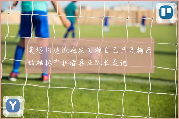 奥塔门迪谦逊发言称自己只是梅西的袖标守护者真正队长是他