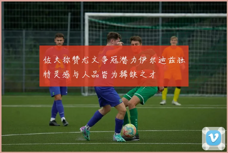 佐夫称赞尤文争冠潜力伊尔迪兹独特灵感与人品皆为稀缺之才
