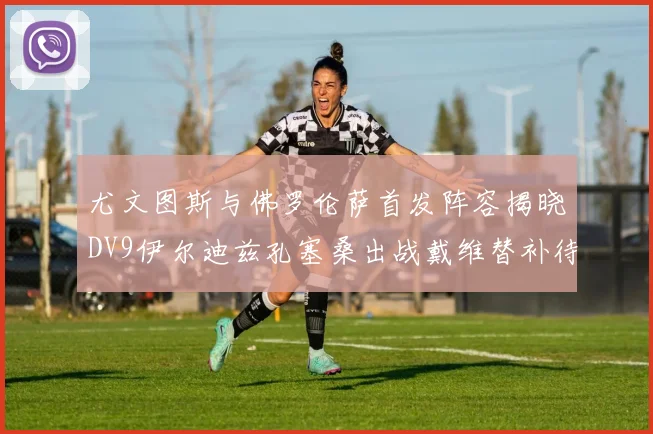 尤文图斯与佛罗伦萨首发阵容揭晓DV9伊尔迪兹孔塞桑出战戴维替补待命