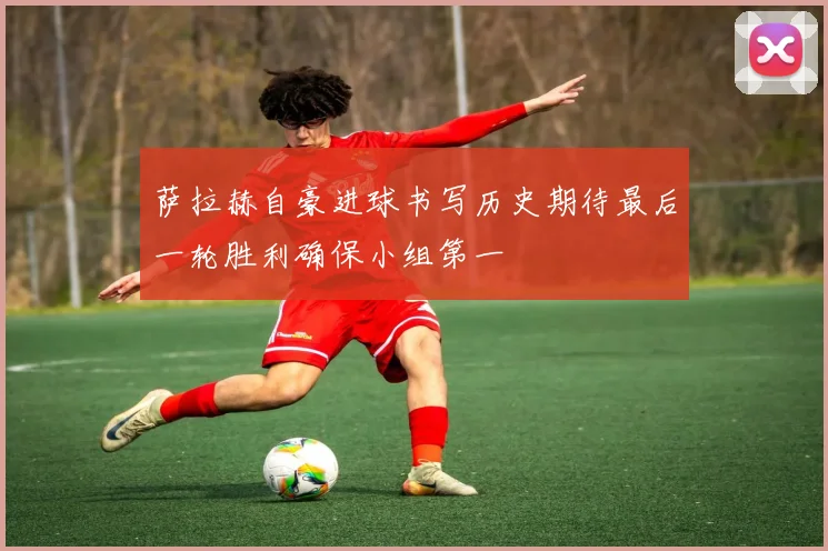 萨拉赫自豪进球书写历史期待最后一轮胜利确保小组第一