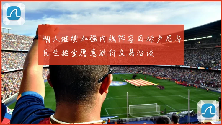 湖人继续加强内线阵容目标卢尼与瓦兰掘金愿意进行交易洽谈
