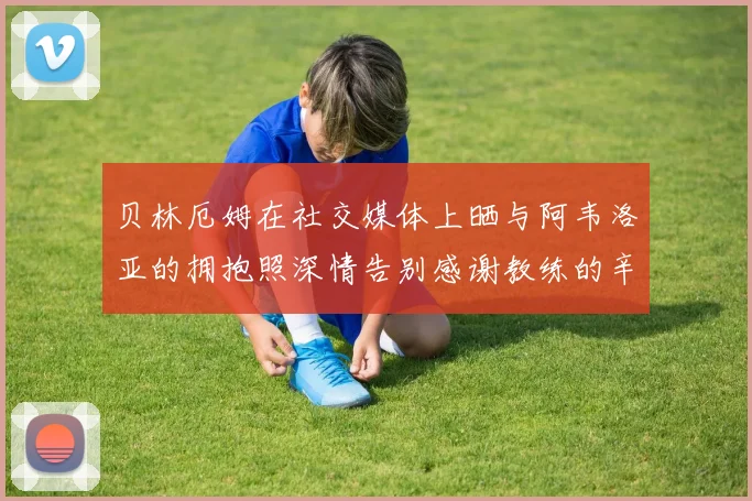 贝林厄姆在社交媒体上晒与阿韦洛亚的拥抱照深情告别感谢教练的辛勤付出