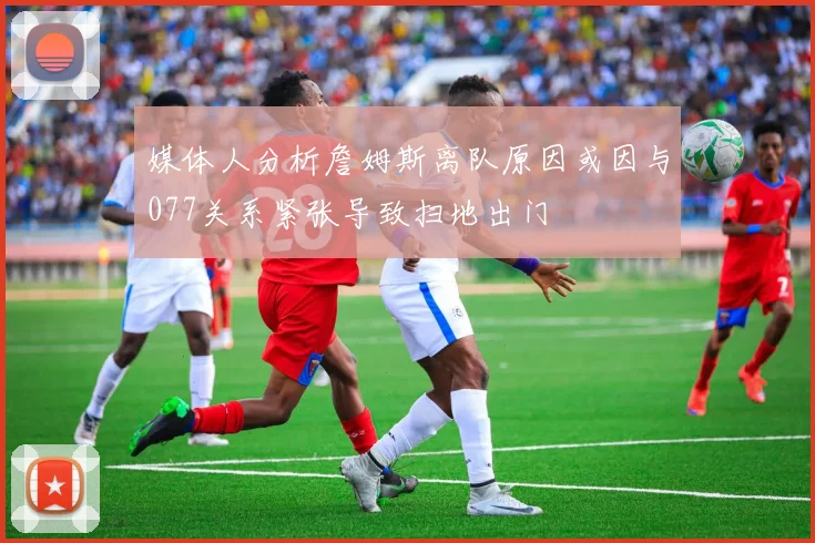 媒体人分析詹姆斯离队原因或因与077关系紧张导致扫地出门