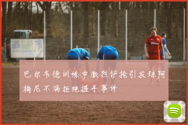 巴尔韦德训练中激烈铲抢引发琼阿梅尼不满拒绝握手事件