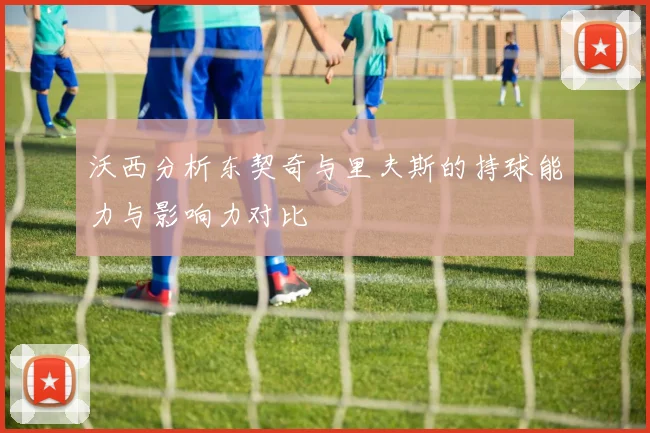 沃西分析东契奇与里夫斯的持球能力与影响力对比