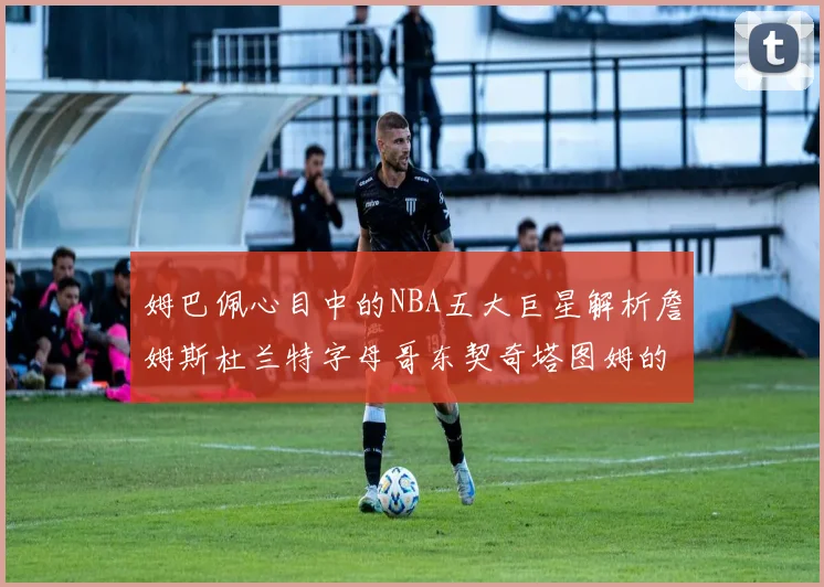 姆巴佩心目中的NBA五大巨星解析詹姆斯杜兰特字母哥东契奇塔图姆的独特魅力