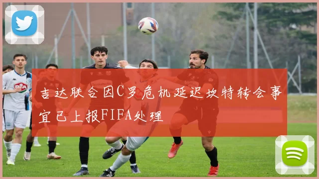 吉达联合因C罗危机延迟坎特转会事宜已上报FIFA处理