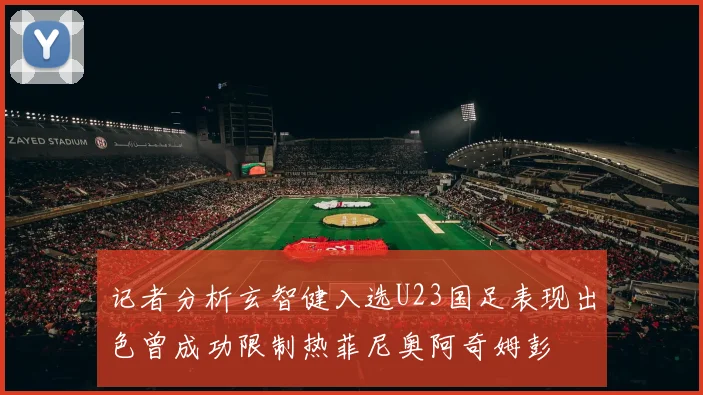 记者分析玄智健入选U23国足表现出色曾成功限制热菲尼奥阿奇姆彭
